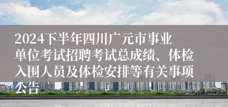 2024下半年四川广元市事业单位考试招聘考试总成绩、体检入围人员及体检安排等有关事项公告