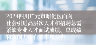 2024四川广元市昭化区面向社会引进高层次人才和招聘急需紧缺专业人才面试成绩、总成绩和入闱考察有关事项公告