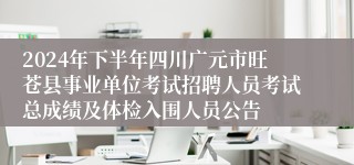 2024年下半年四川广元市旺苍县事业单位考试招聘人员考试总成绩及体检入围人员公告