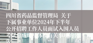 四川省药品监督管理局  关于下属事业单位2024年下半年公开招聘工作人员面试入围人员考试总成绩及体检有关事项的公告