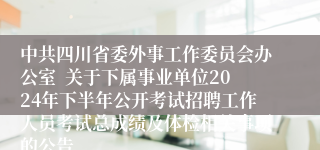 中共四川省委外事工作委员会办公室  关于下属事业单位2024年下半年公开考试招聘工作人员考试总成绩及体检相关事项的公告