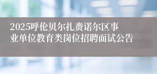 2025呼伦贝尔扎赉诺尔区事业单位教育类岗位招聘面试公告