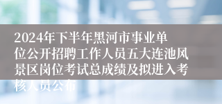 2024年下半年黑河市事业单位公开招聘工作人员五大连池风景区岗位考试总成绩及拟进入考核人员公布