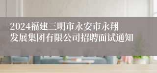 2024福建三明市永安市永翔发展集团有限公司招聘面试通知