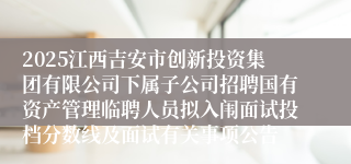 2025江西吉安市创新投资集团有限公司下属子公司招聘国有资产管理临聘人员拟入闱面试投档分数线及面试有关事项公告