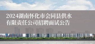 2024湖南怀化市会同县供水有限责任公司招聘面试公告