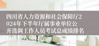 四川省人力资源和社会保障厅2024年下半年厅属事业单位公开选调工作人员考试总成绩排名及体检人员公告
