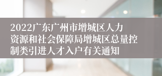 2022广东广州市增城区人力资源和社会保障局增城区总量控制类引进人才入户有关通知