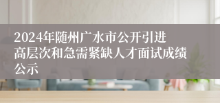 2024年随州广水市公开引进高层次和急需紧缺人才面试成绩公示