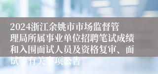 2024浙江余姚市市场监督管理局所属事业单位招聘笔试成绩和入围面试人员及资格复审、面试等有关事项公告