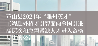 芦山县2024年“雅州英才”工程赴外招才引智面向全国引进高层次和急需紧缺人才进入资格复审的公告