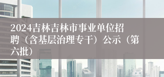 2024吉林吉林市事业单位招聘（含基层治理专干）公示（第六批）