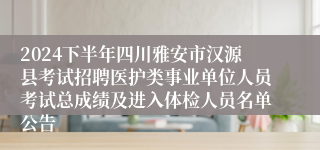 2024下半年四川雅安市汉源县考试招聘医护类事业单位人员考试总成绩及进入体检人员名单公告