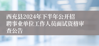 西充县2024年下半年公开招聘事业单位工作人员面试资格审查公告