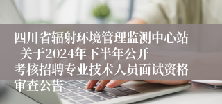 四川省辐射环境管理监测中心站  关于2024年下半年公开考核招聘专业技术人员面试资格审查公告