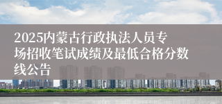 2025内蒙古行政执法人员专场招收笔试成绩及最低合格分数线公告