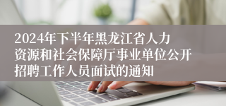2024年下半年黑龙江省人力资源和社会保障厅事业单位公开招聘工作人员面试的通知