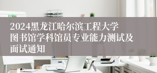 2024黑龙江哈尔滨工程大学图书馆学科馆员专业能力测试及面试通知