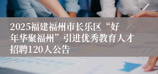 2025福建福州市长乐区“好年华聚福州”引进优秀教育人才招聘120人公告