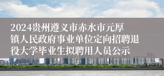2024贵州遵义市赤水市元厚镇人民政府事业单位定向招聘退役大学毕业生拟聘用人员公示