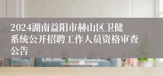 2024湖南益阳市赫山区卫健系统公开招聘工作人员资格审查公告