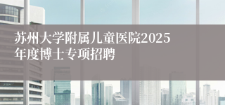 苏州大学附属儿童医院2025年度博士专项招聘