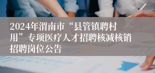 2024年渭南市“县管镇聘村用”专项医疗人才招聘核减核销招聘岗位公告