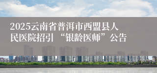 2025云南省普洱市西盟县人民医院招引 “银龄医师”公告