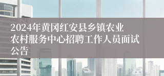 2024年黄冈红安县乡镇农业农村服务中心招聘工作人员面试公告