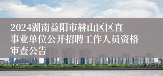 2024湖南益阳市赫山区区直事业单位公开招聘工作人员资格审查公告