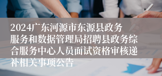 2024广东河源市东源县政务服务和数据管理局招聘县政务综合服务中心人员面试资格审核递补相关事项公告