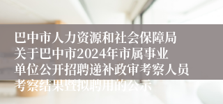 巴中市人力资源和社会保障局 关于巴中市2024年市属事业单位公开招聘递补政审考察人员考察结果暨拟聘用的公示