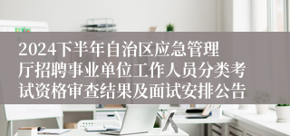 2024下半年自治区应急管理厅招聘事业单位工作人员分类考试资格审查结果及面试安排公告