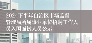 2024下半年自治区市场监督管理局所属事业单位招聘工作人员入围面试人员公示
