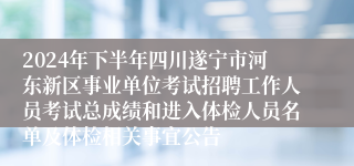 2024年下半年四川遂宁市河东新区事业单位考试招聘工作人员考试总成绩和进入体检人员名单及体检相关事宜公告