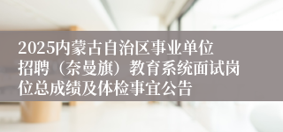 2025内蒙古自治区事业单位招聘（奈曼旗）教育系统面试岗位总成绩及体检事宜公告