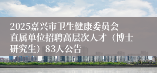 2025嘉兴市卫生健康委员会直属单位招聘高层次人才（博士研究生）83人公告