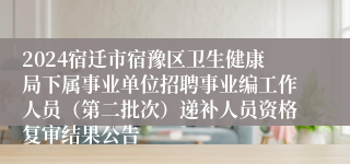2024宿迁市宿豫区卫生健康局下属事业单位招聘事业编工作人员（第二批次）递补人员资格复审结果公告