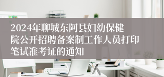 2024年聊城东阿县妇幼保健院公开招聘备案制工作人员打印笔试准考证的通知