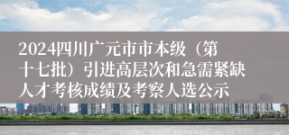 2024四川广元市市本级（第十七批）引进高层次和急需紧缺人才考核成绩及考察人选公示