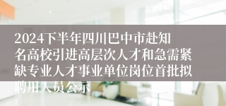 2024下半年四川巴中市赴知名高校引进高层次人才和急需紧缺专业人才事业单位岗位首批拟聘用人员公示