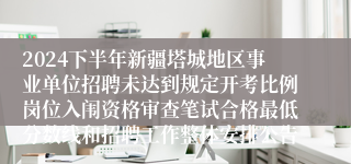 2024下半年新疆塔城地区事业单位招聘未达到规定开考比例岗位入闱资格审查笔试合格最低分数线和招聘工作整体安排公告