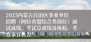 2025内蒙古自治区事业单位招聘（阿拉善盟综合类岗位）面试成绩、考试总成绩及体检、考察事宜公告