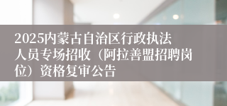 2025内蒙古自治区行政执法人员专场招收（阿拉善盟招聘岗位）资格复审公告