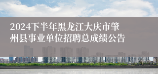 2024下半年黑龙江大庆市肇州县事业单位招聘总成绩公告