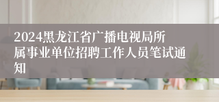 2024黑龙江省广播电视局所属事业单位招聘工作人员笔试通知