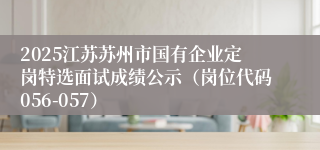 2025江苏苏州市国有企业定岗特选面试成绩公示（岗位代码056-057）