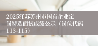 2025江苏苏州市国有企业定岗特选面试成绩公示（岗位代码113-115）