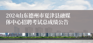 2024山东德州市夏津县融媒体中心招聘考试总成绩公告