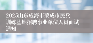2025山东威海市荣成市民兵训练基地招聘事业单位人员面试通知